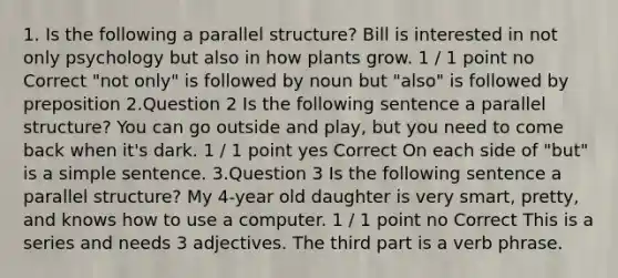 1. Is the following a parallel structure? Bill is interested in not only psychology but also in how plants grow. 1 / 1 point no Correct "not only" is followed by noun but "also" is followed by preposition 2.Question 2 Is the following sentence a parallel structure? You can go outside and play, but you need to come back when it's dark. 1 / 1 point yes Correct On each side of "but" is a simple sentence. 3.Question 3 Is the following sentence a parallel structure? My 4-year old daughter is very smart, pretty, and knows how to use a computer. 1 / 1 point no Correct This is a series and needs 3 adjectives. The third part is a verb phrase.