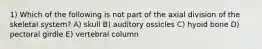 1) Which of the following is not part of the axial division of the skeletal system? A) skull B) auditory ossicles C) hyoid bone D) pectoral girdle E) vertebral column
