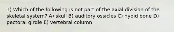 1) Which of the following is not part of the axial division of the skeletal system? A) skull B) auditory ossicles C) hyoid bone D) pectoral girdle E) vertebral column