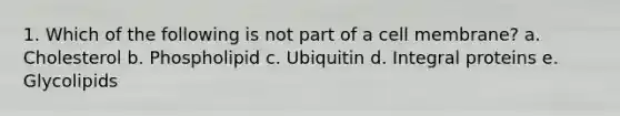 1. Which of the following is not part of a cell membrane? a. Cholesterol b. Phospholipid c. Ubiquitin d. Integral proteins e. Glycolipids