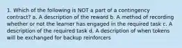 1. Which of the following is NOT a part of a contingency contract? a. A description of the reward b. A method of recording whether or not the learner has engaged in the required task c. A description of the required task d. A description of when tokens will be exchanged for backup reinforcers