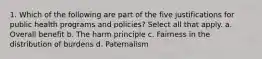 1. Which of the following are part of the five justifications for public health programs and policies? Select all that apply. a. Overall benefit b. The harm principle c. Fairness in the distribution of burdens d. Paternalism