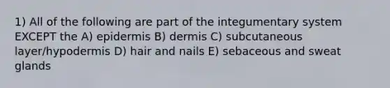 1) All of the following are part of the integumentary system EXCEPT the A) epidermis B) dermis C) subcutaneous layer/hypodermis D) hair and nails E) sebaceous and sweat glands