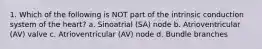 1. Which of the following is NOT part of the intrinsic conduction system of the heart? a. Sinoatrial (SA) node b. Atrioventricular (AV) valve c. Atrioventricular (AV) node d. Bundle branches