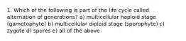 1. Which of the following is part of the life cycle called alternation of generations? a) multicellular haploid stage (gametophyte) b) multicellular diploid stage (sporophyte) c) zygote d) spores e) all of the above