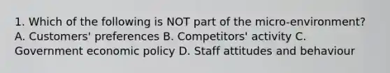 1. Which of the following is NOT part of the micro-environment? A. Customers' preferences B. Competitors' activity C. Government economic policy D. Staff attitudes and behaviour