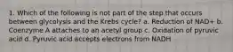 1. Which of the following is not part of the step that occurs between glycolysis and the Krebs cycle? a. Reduction of NAD+ b. Coenzyme A attaches to an acetyl group c. Oxidation of pyruvic acid d. Pyruvic acid accepts electrons from NADH