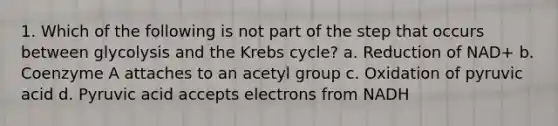 1. Which of the following is not part of the step that occurs between glycolysis and the Krebs cycle? a. Reduction of NAD+ b. Coenzyme A attaches to an acetyl group c. Oxidation of pyruvic acid d. Pyruvic acid accepts electrons from NADH