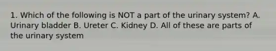 1. Which of the following is NOT a part of the urinary system? A. Urinary bladder B. Ureter C. Kidney D. All of these are parts of the urinary system