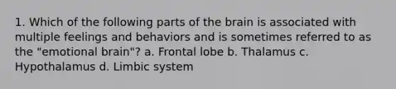 1. Which of the following parts of the brain is associated with multiple feelings and behaviors and is sometimes referred to as the "emotional brain"? a. Frontal lobe b. Thalamus c. Hypothalamus d. Limbic system