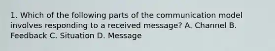 1. Which of the following parts of the communication model involves responding to a received message? A. Channel B. Feedback C. Situation D. Message