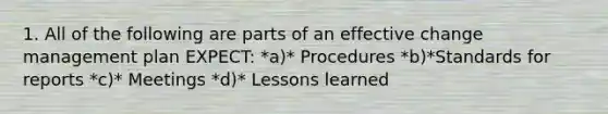 1. All of the following are parts of an effective change management plan EXPECT: *a)* Procedures *b)*Standards for reports *c)* Meetings *d)* Lessons learned