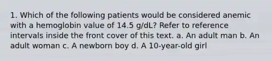 1. Which of the following patients would be considered anemic with a hemoglobin value of 14.5 g/dL? Refer to reference intervals inside the front cover of this text. a. An adult man b. An adult woman c. A newborn boy d. A 10-year-old girl