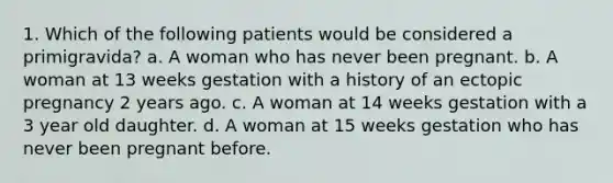 1. Which of the following patients would be considered a primigravida? a. A woman who has never been pregnant. b. A woman at 13 weeks gestation with a history of an ectopic pregnancy 2 years ago. c. A woman at 14 weeks gestation with a 3 year old daughter. d. A woman at 15 weeks gestation who has never been pregnant before.