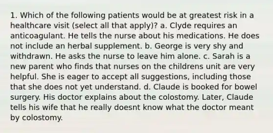 1. Which of the following patients would be at greatest risk in a healthcare visit (select all that apply)? a. Clyde requires an anticoagulant. He tells the nurse about his medications. He does not include an herbal supplement. b. George is very shy and withdrawn. He asks the nurse to leave him alone. c. Sarah is a new parent who finds that nurses on the childrens unit are very helpful. She is eager to accept all suggestions, including those that she does not yet understand. d. Claude is booked for bowel surgery. His doctor explains about the colostomy. Later, Claude tells his wife that he really doesnt know what the doctor meant by colostomy.