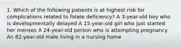 1. Which of the following patients is at highest risk for complications related to folate deficiency? A 3-year-old boy who is developmentally delayed A 15-year-old girl who just started her menses A 24-year-old person who is attempting pregnancy An 82-year-old male living in a nursing home