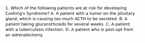 1. Which of the following patients are at risk for developing Cushing's Syndrome? A. A patient with a tumor on the pituitary gland, which is causing too much ACTH to be secreted. B. A patient taking glucocorticoids for several weeks. C. A patient with a tuberculosis infection. D. A patient who is post-opt from an adrenalectomy.