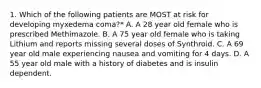 1. Which of the following patients are MOST at risk for developing myxedema coma?* A. A 28 year old female who is prescribed Methimazole. B. A 75 year old female who is taking Lithium and reports missing several doses of Synthroid. C. A 69 year old male experiencing nausea and vomiting for 4 days. D. A 55 year old male with a history of diabetes and is insulin dependent.