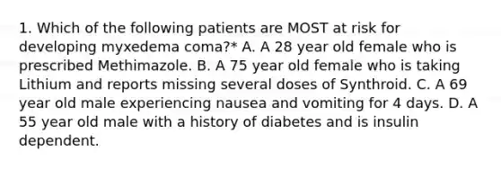 1. Which of the following patients are MOST at risk for developing myxedema coma?* A. A 28 year old female who is prescribed Methimazole. B. A 75 year old female who is taking Lithium and reports missing several doses of Synthroid. C. A 69 year old male experiencing nausea and vomiting for 4 days. D. A 55 year old male with a history of diabetes and is insulin dependent.