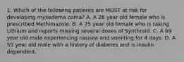 1. Which of the following patients are MOST at risk for developing myxedema coma? A. A 28 year old female who is prescribed Methimazole. B. A 75 year old female who is taking Lithium and reports missing several doses of Synthroid. C. A 69 year old male experiencing nausea and vomiting for 4 days. D. A 55 year old male with a history of diabetes and is insulin dependent.