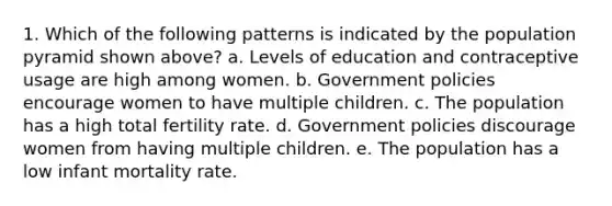 1. Which of the following patterns is indicated by the population pyramid shown above? a. Levels of education and contraceptive usage are high among women. b. Government policies encourage women to have multiple children. c. The population has a high total fertility rate. d. Government policies discourage women from having multiple children. e. The population has a low infant mortality rate.