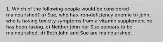 1. Which of the following people would be considered malnourished? a) Sue, who has iron-deficiency anemia b) John, who is having toxicity symptoms from a vitamin supplement he has been taking. c) Neither John nor Sue appears to be malnourished. d) Both John and Sue are malnourished.