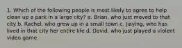 1. Which of the following people is most likely to agree to help clean up a park in a large city? a. Brian, who just moved to that city b. Rachel, who grew up in a small town c. Jiaying, who has lived in that city her entire life d. David, who just played a violent video game