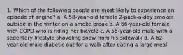 1. Which of the following people are most likely to experience an episode of angina? a. A 58-year-old female 2-pack-a-day smoker outside in the winter on a smoke break b. A 66-year-old female with COPD who is riding her bicycle c. A 55-year-old male with a sedentary lifestyle shoveling snow from his sidewalk d. A 62-year-old male diabetic out for a walk after eating a large meal