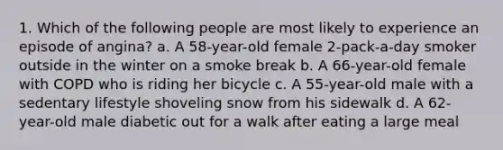 1. Which of the following people are most likely to experience an episode of angina? a. A 58-year-old female 2-pack-a-day smoker outside in the winter on a smoke break b. A 66-year-old female with COPD who is riding her bicycle c. A 55-year-old male with a sedentary lifestyle shoveling snow from his sidewalk d. A 62-year-old male diabetic out for a walk after eating a large meal