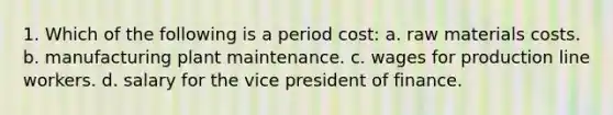 1. Which of the following is a period cost: a. raw materials costs. b. manufacturing plant maintenance. c. wages for production line workers. d. salary for the vice president of finance.