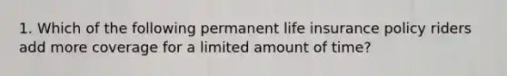 1. Which of the following permanent life insurance policy riders add more coverage for a limited amount of time?