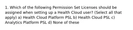 1. Which of the following Permission Set Licenses should be assigned when setting up a Health Cloud user? (Select all that apply) a) Health Cloud Platform PSL b) Health Cloud PSL c) Analytics Platform PSL d) None of these