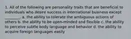 1. All of the following are personality traits that are beneficial to individuals who desire success in international business except ________. a. the ability to tolerate the ambiguous actions of others b. the ability to be open-minded and flexible c. the ability to perceive subtle body language and behavior d. the ability to acquire foreign languages easily