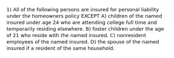 1) All of the following persons are insured for personal liability under the homeowners policy EXCEPT A) children of the named insured under age 24 who are attending college full time and temporarily residing elsewhere. B) foster children under the age of 21 who reside with the named insured. C) nonresident employees of the named insured. D) the spouse of the named insured if a resident of the same household.