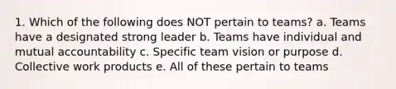 1. Which of the following does NOT pertain to teams? a. Teams have a designated strong leader b. Teams have individual and mutual accountability c. Specific team vision or purpose d. Collective work products e. All of these pertain to teams