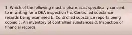 1. Which of the following must a pharmacist specifically consent to in writing for a DEA inspection? a. Controlled substance records being examined b. Controlled substance reports being copied c. An inventory of controlled substances d. Inspection of financial records