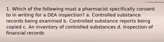 1. Which of the following must a pharmacist specifically consent to in writing for a DEA inspection? a. Controlled substance records being examined b. Controlled substance reports being copied c. An inventory of controlled substances d. Inspection of financial records