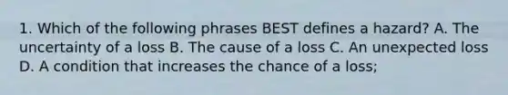 1. Which of the following phrases BEST defines a hazard? A. The uncertainty of a loss B. The cause of a loss C. An unexpected loss D. A condition that increases the chance of a loss;