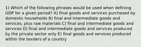 1) Which of the following phrases would be used when defining GDP for a given period? A) final goods and services purchased by domestic households B) final and intermediate goods and services, plus raw materials C) final and intermediate goods and services D) final and intermediate goods and services produced by the private sector only E) final goods and services produced within the borders of a country