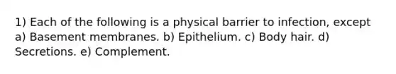 1) Each of the following is a physical barrier to infection, except a) Basement membranes. b) Epithelium. c) Body hair. d) Secretions. e) Complement.