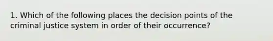 1. Which of the following places the decision points of the criminal justice system in order of their occurrence?