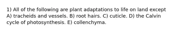 1) All of the following are plant adaptations to <a href='https://www.questionai.com/knowledge/k9VzeMAjx8-life-on-land' class='anchor-knowledge'>life on land</a> except A) tracheids and vessels. B) root hairs. C) cuticle. D) the Calvin cycle of photosynthesis. E) collenchyma.