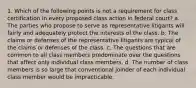 1. Which of the following points is not a requirement for class certification in every proposed class action in federal court? a. The parties who propose to serve as representative litigants will fairly and adequately protect the interests of the class. b. The claims or defenses of the representative litigants are typical of the claims or defenses of the class. c. The questions that are common to all class members predominate over the questions that affect only individual class members. d. The number of class members is so large that conventional joinder of each individual class member would be impracticable.