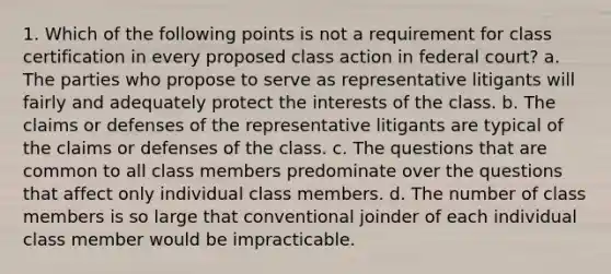 1. Which of the following points is not a requirement for class certification in every proposed class action in federal court? a. The parties who propose to serve as representative litigants will fairly and adequately protect the interests of the class. b. The claims or defenses of the representative litigants are typical of the claims or defenses of the class. c. The questions that are common to all class members predominate over the questions that affect only individual class members. d. The number of class members is so large that conventional joinder of each individual class member would be impracticable.