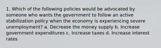 1. Which of the following policies would be advocated by someone who wants the government to follow an active stabilization policy when the economy is experiencing severe unemployment? a. Decrease the money supply b. Increase government expenditures c. Increase taxes d. Increase interest rates