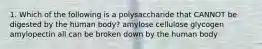 1. Which of the following is a polysaccharide that CANNOT be digested by the human body? amylose cellulose glycogen amylopectin all can be broken down by the human body