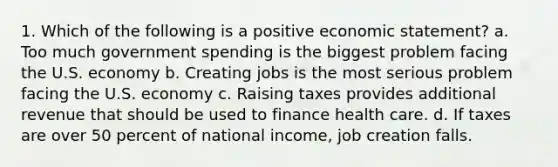 1. Which of the following is a positive economic statement? a. Too much government spending is the biggest problem facing the U.S. economy b. Creating jobs is the most serious problem facing the U.S. economy c. Raising taxes provides additional revenue that should be used to finance health care. d. If taxes are over 50 percent of national income, job creation falls.