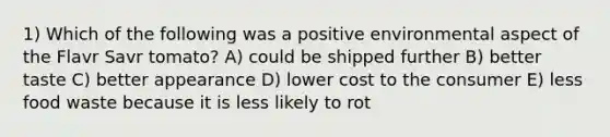 1) Which of the following was a positive environmental aspect of the Flavr Savr tomato? A) could be shipped further B) better taste C) better appearance D) lower cost to the consumer E) less food waste because it is less likely to rot