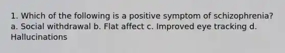 1. Which of the following is a positive symptom of schizophrenia? a. Social withdrawal b. Flat affect c. Improved eye tracking d. Hallucinations