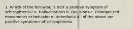 1. Which of the following is NOT a positive symptom of schizophrenia? a. Hallucinations b. Delusions c. Disorganized movements or behavior d. Anhedonia All of the above are positive symptoms of schizophrenia